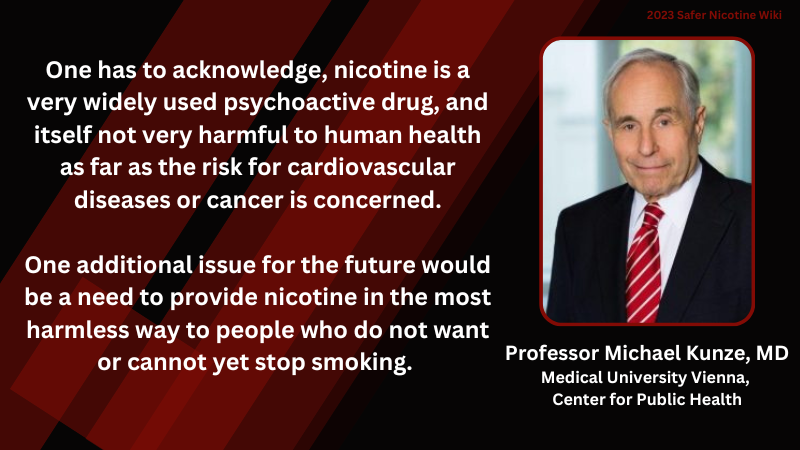 Professor Michael Kunze, MD, Medical University Vienna, Center for Public Health: "One has to acknowledge, nicotine is a very widely used psychoactive drug, and itself not very harmful to human health as far as the risk for cardiovascular diseases or cancer is concerned. One additional issue for the future would be a need to provide nicotine in the most harmless way to people who do not want or cannot yet stop smoking. "