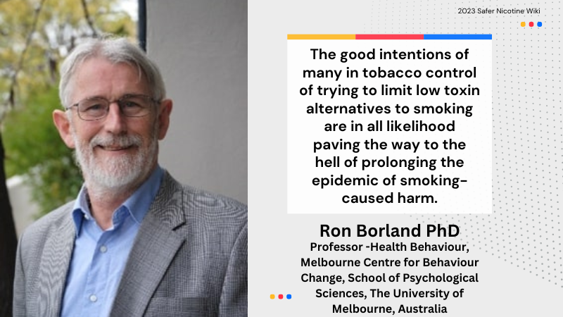 Ron Borland PhD "The good intentions of many in tobacco control of trying to limit low toxin alternatives to smoking are in all likelihood paving the way to the hell of prolonging the epidemic of smoking- caused harm."