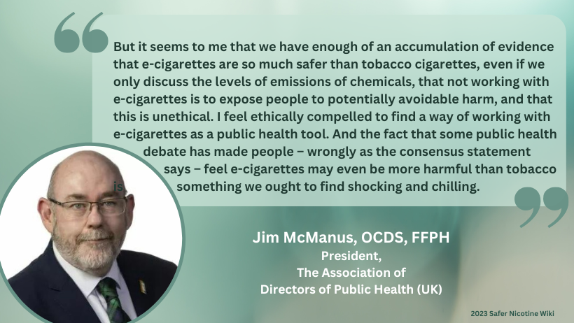 Jim McManus, OCDS, FFPH President, The Association of Directors of Public Health (UK): "But it seems to me that we have enough of an accumulation of evidence that e-cigarettes are so much safer than tobacco cigarettes, even if we only discuss the levels of emissions of chemicals, that not working with e-cigarettes is to expose people to potentially avoidable harm, and that this is unethical. I feel ethically compelled to find a way of working with e-cigarettes as a public health tool. And the fact that some public health debate has made people – wrongly as the consensus statement says – feel e-cigarettes may even be more harmful than tobacco is something we ought to find shocking and chilling."