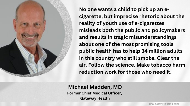 Michael Madden, MD, Former Chief Medical Officer, Gateway Health: "No one wants a child to pick up an e-cigarette, but imprecise rhetoric about the reality of youth use of e-cigarettes misleads both the public and policymakers and results in tragic misunderstandings about one of the most promising tools public health has to help 34 million adults in this country who still smoke. Clear the air. Follow the science. Make tobacco harm reduction work for those who need it."