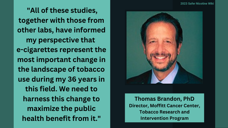 Thomas Brandon, PhD Director, Moffitt Cancer Center, Tobacco Research and Intervention Program: "All of these studies, together with those from other labs, have informed my perspective that e-cigarettes represent the most important change in the landscape of tobacco use during my 36 years in this field. We need to harness this change to maximize the public health benefit from it."