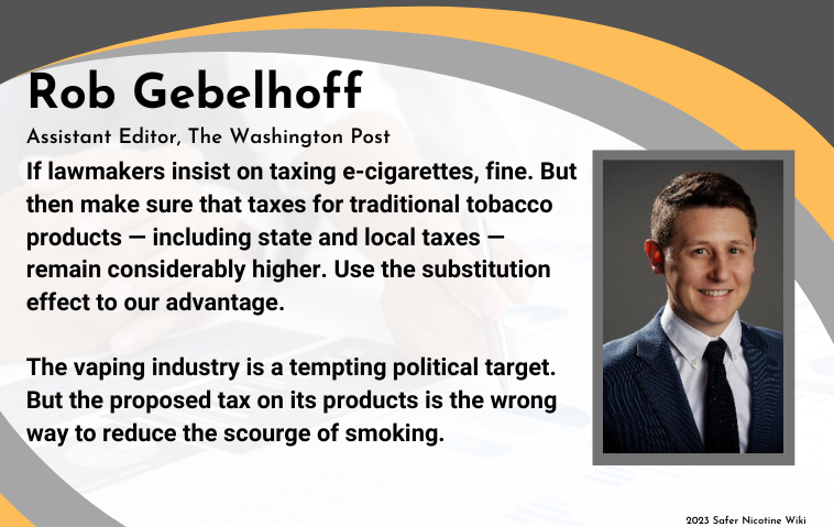 Rob Gebelhoff Assistant Editor, The Washington Post: "If lawmakers insist on taxing e-cigarettes, fine. But then make sure that taxes for traditional tobacco products — including state and local taxes — remain considerably higher. Use the substitution effect to our advantage. The vaping industry is a tempting political target. But the proposed tax on its products is the wrong way to reduce the scourge of smoking."