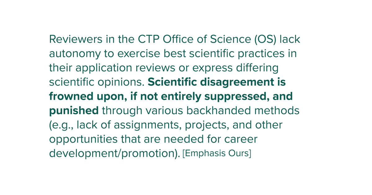 Reviewers in the CTP Office of Science (OS) lack autonomy to exercise best scientific practices in their application reviews or express differing scientific opinions. Scientific disagreement is frowned upon, if not entirely suppressed, and punished through various backhanded methods (e.g., lack of assignments, projects, and other opportunities that are needed for career development/promotion).
