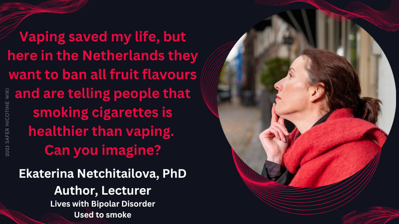 Ekaterina Netchitailova, PhD Author, Lecturer Lives with Bipolar Disorder (Used to smoke): "Vaping saved my life, but here in the Netherlands they want to ban all fruit flavours and are telling people that smoking cigarettes is healthier than vaping. Can you imagine?"
