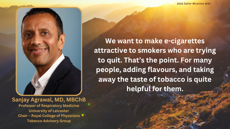 Sanjay Agrawal MD, Professor of Respiratory medicine University Leicester, Chair of Royal Collage Physicians Tobacco Advisory Group: "We want to make e-cigarettes attractive to smokers who are trying to quit. That's the point. For many people, adding flavours, and taking away the taste of tobacco is quite helpful"