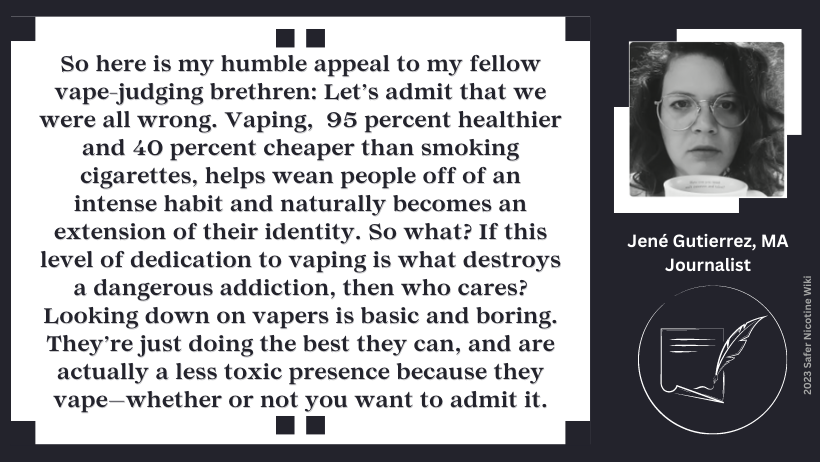Jené Gutierrez, MA, Journalist: "So here is my humble appeal to my fellow vape-judging brethren: Let’s admit that we were all wrong. Vaping, 95 percent healthier and 40 percent cheaper than smoking cigarettes, helps wean people off of an intense habit and naturally becomes an extension of their identity. So what? If this level of dedication to vaping is what destroys a dangerous addiction, then who cares? Looking down on vapers is basic and boring. They’re just doing the best they can, and are actually a less toxic presence because they vape—whether or not you want to admit it."