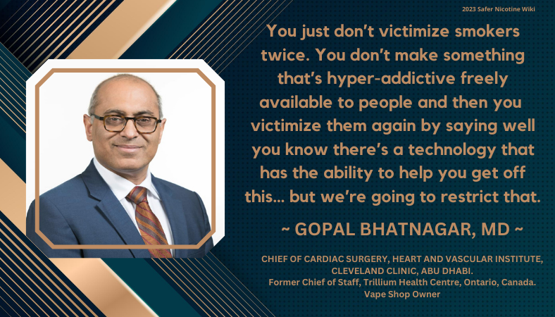 Gopal Bhatnagar, MD, Chief of Cardiac Surgery, Heart and Vascular Institute, Cleveland Clinic, Abu Dhabi. Former Chief of Staff, Trillium Health Centre, Ontario, Canada. Vape Shop Owner: You just don’t victimize smokers twice. You don’t make something that’s hyper-addictive freely available to people and then you victimize them again by saying well you know there’s a technology that has the ability to help you get off this… but we’re going to restrict that.