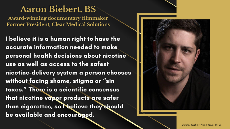 Aaron Biebert, BS, Award-winning documentary filmmaker. Former President, Clear Medical Solutions: "I believe it is a human right to have the accurate information needed to make personal health decisions about nicotine use as well as access to the safest nicotine-delivery system a person chooses without facing shame, stigma or “sin taxes.” There is a scientific consensus that nicotine vapor products are safer than cigarettes, so I believe they should be available and encouraged."