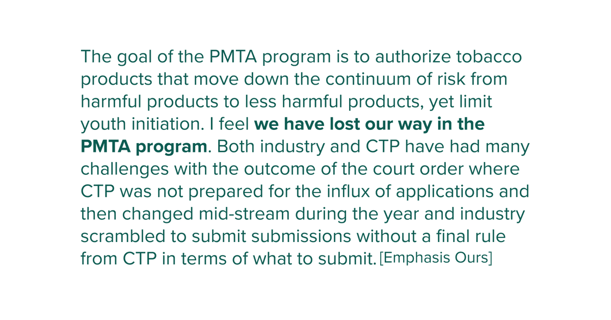 The goal of the PMTA program is to authorize tobacco products that move down the continuum of risk from harmful products to less harmful products, yet limit youth initiation. | feel we have lost our way in the PMTA program. Both industry and CTP have had many challenges with the outcome of the court order where CTP was not prepared for the influx of applications and then changed mid-stream during the year and industry scrambled to submit submissions without a final rule from CTP in terms of what to submit.