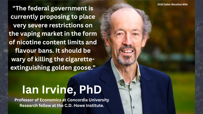 Ian Irvine PhD Professor of Economics at Concordia University, research fellow at the C.D. Howe Institute "The federal government is currently proposing to place very severe restrictions on the vaping market in the form of nicotine content limits and flavour bans. It should be wary of killing the cigarette extinguishing golden goose."