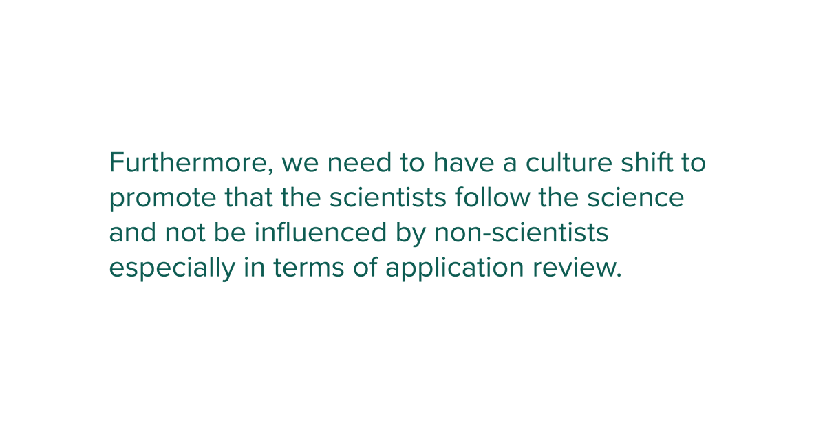 Furthermore, we need to have a culture shift to promote that the scientists follow the science and not be influenced by non-scientists especially in terms of application review.
