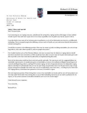 Subject: Tobacco and vapes bill Dear Victoria Atkins, I am contacting you as a vaping consumer, and advocate for saving lives, vaping saved my life (happy to share medical records to prove that) and I aim to pass that on to as many as possible, I am not paid in any way by anyone to do so. I was disturbed to hear some of the testimony given in parliament, much of the information was incorrect, or deliberately misleading. This is not good enough when debating a serious matter of health, accurate and science backed information is critical to saving lives. I would like an answer to the following question: What was the reason to justify excluding stakeholders, the users of vaping products, other safer tobacco products, and even people who smoke? User funded charities such as New Nicotine Alliance, who take no money from the tobacco or vaping industry should have been consulted. Users themselves or NNA would have been able to counter some of the poor information given and also to provide a view from those directly affected by the legislation being discussed. Much of the information could have been corrected, quickly and easily. The main issues with the unopposed debate (no stakeholder representative, or consideration given to stakeholders, it seems); the conflation of illegal/criminal imports of untested and illegal drug products, and legal UK nicotine vaping; the lack of separation between the independent vaping industry and tobacco multinationals (they are not the same thing); the potential to harm the UK government stop to swap scheme (saving lives of people who smoke now, not a future population, years from now)… I could go on, but others like UK Vaping Industry Association have pointed out the issues, no need for a repeat. My most important question; What is being done to ensure that stakeholders are heard, and the users of these products are not swept aside? Particularly what is being done to ensure false/misleading statements are not made to parliament by the experts, or that at least someone is included on behalf of users to set the record straight? I look forward to your responses. Yours sincerely, Richard Pruen