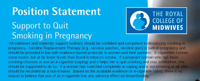 “All midwives and maternity support workers should be confident and competent in discussing smoking in pregnancy. Nicotine Replacement Therapy [e.g., nicotine patches, nicotine gum] is safe in pregnancy and should be provided in line with evidence-based protocols to women and their partners. E-cigarettes contain some toxins, but at far lower levels than found in tobacco smoke. If a pregnant woman who has been smoking chooses to use an e-cigarette (vaping) and it helps her to quit smoking and stay smokefree, she should be supported to do so. If a woman has switched completely to vaping and is not smoking at all, she should be recorded as a non-smoker. Based on the available evidence on e-cigarette safety, there is no reason to believe that use of an e-cigarette has any adverse effect on breastfeeding.”