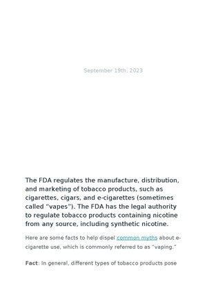 The FDA regulates the manufacture, distribution, and marketing of tobacco products, such as cigarettes, cigars, and e-cigarettes (sometimes called “vapes”). The FDA has the legal authority to regulate tobacco products containing nicotine from any source, including synthetic nicotine. Here are some facts to help dispel common myths about ecigarette use, which is commonly referred to as “vaping.” Fact: In general, different types of tobacco products pose different levels of risk to people’s health. More Information: Tobacco products that are smoked – such as cigarettes – generally pose the greatest risk to your health. Cigarette smoke contains more than 7,000 chemicals, about 70 of which are linked to cancer. Tobacco products that are not smoked generally contain lower levels of harmful chemicals linked to cancer. Bottom Line: While e-cigarette aerosol generally contains lower levels of harmful chemicals than cigarette smoke, no tobacco products are safe. Fact: E-cigarettes contain nicotine, which is highly addictive and can disrupt adolescent brain development. More Information: The younger a person is when they start using tobacco products, the more likely they are to become addicted. Because their brains are still developing, young people have a higher risk of becoming addicted to the nicotine in tobacco products than adults. Bottom Line: Youth should not use any tobacco product, including e-cigarettes. Fact: The FDA does not “approve” tobacco products for sale in the U.S. More Information: To legally sell or distribute a new tobacco product in the U.S., manufacturers must receive authorization from the FDA. A marketing authorization does not indicate that the tobacco product is either safe or “approved.” It means that the manufacturer has complied with the requirements under the law to bring its product to market. Bottom Line: There is no such thing as a safe tobacco product, so the FDA’s safe and effective standard for evaluating medical products does not apply to tobacco products. Fact: In general, transitioning completely from using cigarettes to an e-cigarette would reduce the risk of exposure to harmful chemicals. More Information: Switching completely to e-cigarettes can reduce health risks among adults who smoke. But continued use of both products (“dual use”) does not meaningfully reduce one’s risk. Bottom Line: For an adult who smokes to benefit from ecigarette use, they have to transition completely from cigarettes to e-cigarettes.