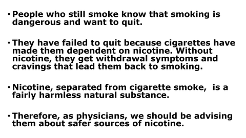 Summary of contents: A bullet pointed list with the following points. * People who still smoke know that smoking is dangerous and want to quit. * They have failed to quit because cigarettes have made them dependant on nicotine. Without nicotine, they get withdrawal symptoms and cravings that lead them back to smoking. * Nicotine, separated from cigarette smoke, is a fairly harmless natural substance. * Therefore as physicians we should be advising them about safer sources of nicotine.