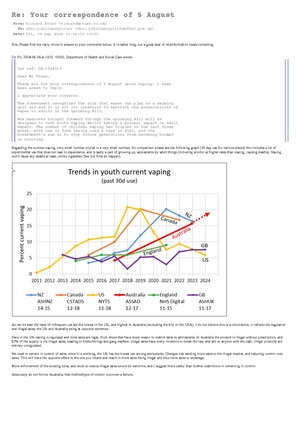 Sirs, Please find my reply inline in answer to your comments below. It is rather long, but a great deal of misinformation needs correcting. On Fri, 2024-09-06 at 10:51 +0000, Department of Health and Social Care wrote: Our ref: DE-1524319 Dear Mr Pruen, Thank you for your correspondence of 5 August about vaping. I have been asked to reply. I appreciate your concerns. The Government recognises the role that vapes can play as a smoking quit aid and it is not its intention to restrict the accessibility of vapes to adults in the upcoming Bill. Any measures brought forward through the upcoming Bill will be designed to curb youth vaping whilst having a minimal impact on adult vapers. The number of children vaping has tripled in the last three years, with one in five having used a vape in 2023, and the Government’s aim is to stop future generations from becoming hooked on nicotine.  Regarding the number vaping, very small number tripled is a very small number, for comparison please see the following graph (30 day use for various places) this includes a lot of experimental use that does not lead to dependence, and is sadly a part of growing up, adolescents try adult things (including alcohol at higher rates than vaping, causing deaths). Vaping won't cause any deaths at least, unlike cigarettes (few but fires do happen). As can be seen the rates of infrequent use are the lowest in the UK, and highest in Australia (excluding the blip in the USA). I do not believe this is a coincidence, it reflects the regulation and illegal sales, the UK and Australia being at opposite extremes. Here in the UK vaping is regulated and most sales are legal, from shops that have every reason to restrict sales to adolescents. In Australia the product is illegal without prescription, and 92% of the supply is via illegal sales, leading to firebombings and gang warfare. Illegal sales have every incentive to break the law, and sell to anyone with the cash. Illegal products are entirely unregulated. We need to remain in control of sales, since it is working, the UK has the lowest use among adolescents. Changes risk sending more sales to the illegal market, and reducing control over sales. This will have the opposite effect to the one you intend and result in more sales being illegal and thus more sales to underage. More enforcement of the existing rules, and work to reduce illegal sales would be welcome, and I suggest more useful than further restrictions in remaining in control. Absolutely do not follow Australia, that method/type of control is proven a failure. In the data above from ASH, we can see that 0.8% young people are vaping regularly having not also been a smoker, vaping is vastly safer than smoking, diverting them from cigarettes is a highly positive outcome. Given the data, and we must rely on data and facts here, all but 0.8% are diverted from cigarettes, and that means virtually no smoking naive youth are going on to regularly vape. This quite near to the ideal situation, changes in legislation that might make this worse (by increasing illegal sales) should be avoided. If it is working, don't fix it? While it is certainly true that adults prefer fruit and sweet flavours, many flavours on the market are overly appealing to children.Evidence shows that children are attracted to the fruit and sweet flavours of vapes, both in their taste and smell, as well as how they are described. Many flavours have attractive wording and names that entice children to try vaping, such as ‘gummy bear’ and ‘rainbow burst’. Nonsense, gummy bears are a sweet from my childhood, they may exist still, but I would buy that, I contest that is targeted at memories of adults. You might have more information on this, you should speak to the actual consumers of the product before jumping to easy sounding conclusions. New Nicotine Alliance are a charity funded exclusively by consumers and represent them, they would be a great point of contact. A consumer only org eliminates possible issues with manufacturer or even tobacco company influence. The Government is aware that vape flavours are an important consideration for adult smokers when seeking to quit smoking and it will carefully consider any restrictions to avoid unintended consequences. The primary purpose of the Tobacco and Vapes Bill is to reduce smoking rates by bringing forward a generational ban on the sale of tobacco, making it an offence for anyone to sell tobacco products to anyone born on or after 1 January 2009. This policy is not being implemented for vapes because the health advice is clear that vaping is less harmful than smoking; however, vaping is not risk-free and nor is the consumption of nicotine. https://x.com/JonathanFoulds/status/1829195343780819169 The tobacco part of the bill is irrelevant according to this, and economists everywhere, cigarettes are going away. By the time the generational ban has any effect, there will have been no uptake of smoking for some years, and thankfully that will result in faster reductions in death and disease. The Generational ban is too slow, no effect for more than 20 years, but thankfully, THR (tobacco harm reduction) will have more effect and way faster, it has already begun as above. Nicotinecauses addiction rapidly and can increase the risk of developing conditions such as cardiovascular disease, gastrointestinal disorder and more rapid development of some cancers. Giving up nicotine is very difficult, and withdrawal symptoms can include cravings, irritability, anxiety, trouble concentrating, headaches and other mental symptoms. Evidence also suggests that the brain in adolescence is more sensitive to the effects of nicotine, so there could be additional risks for young people. That is why it is vital that vapes are only used as a smoking cessation tool. Vapes are an effective quit tool for smokers, particularly when combined with behavioural support. Therefore, it is important that vapes remain accessible to adult smokers. The Government remains fully committed to the Swap to Stop scheme, which involves swapping cigarettes for vapes.  This part is shocking, and awful both at the same time. The misinformation presented to government is terrible. There is no good evidence that nicotine outside smoking increases the risk of cardiovascular disease, in fact long term studies in Sweden show nicotine from Snus is not associated with increase in cardiovascular risk, nor with any sort of cancer. Since Snus has been popular for a long time the evidence is based on studies of the actual population, much more reliable than e.g. extrapolation from cell or animal studies. Would you provide the source of this disinformation (Cardiovascular desease, gastrointestinal desease, cancer risk), and who presented it, please? This is important, the government needs true and up to date information, and sources of poor/disinformation need to be tackled. Further there is good evidence that nicotine can treat some gastrointestinal problems, please may I have the source for your claim it is a cause. I present some peer reviewed papers below, none are industry funded. I can present more if you would like? https://academic.oup.com/ntr/advance-article-abstract/doi/10.1093/ntr/ntae193/7727428 "Despite different mechanisms of action, both ENDS and CCs attenuated on-going colon inflammation, enhanced healing and ameliorated recovery of injured intestines of DSS-treated mice and UC patients." Citation: Kastratovic N, Markovic V, Arsenijevic A, Volarevic A, Zdravkovic N, Zdravkovic M, Brankovic M, Gmizic T, Harrell CR, Jakovljevic V, Djonov V, Volarevic V. The effects of combustible cigarettes and electronic nicotine delivery systems on immune cell-driven inflammation and mucosal healing in ulcerative colitis. Nicotine Tob Res. 2024 Aug 5:ntae193. doi: 10.1093/ntr/ntae193. Epub ahead of print. PMID: 39101540. https://www.frontiersin.org/articles/10.3389/fimmu.2022.826889/full Analysis of several studies - some animal. In general, nicotine is beneficial in ulcerative colitis; in particular, nicotine transdermal patches or nicotine enemas have shown significantly improved histological and global clinical scores of colitis, inhibited pro-inflammatory cytokines in macrophages, and induced protective autophagy to maintain intestinal barrier integrity. Citation: Zhang W, Lin H, Zou M, Yuan Q, Huang Z, Pan X and Zhang W (2022) Nicotine in Inflammatory Diseases: Anti-Inflammatory and Pro-Inflammatory Effects. Front. Immunol. 13:826889. doi: 10.3389/fimmu.2022.826889 Acknowledgements: This work was supported by the National Natural Science Foundation of China (grant number 81903319), Natural Science Foundation of Guangdong Province of China (grant number 2021A1515011220), Administration of Traditional Chinese Medicine of Guangdong Province of China (grant number 20211008), Special Fund for Young Core Scientists of Agriculture Science (grant number R2019YJ-QG001), Special Fund for Scientific Innovation Strategy—Construction of High-Level Academy of Agriculture Science (grant number R2018YJ-YB3002), Top Young Talents of Guangdong Hundreds of Millions of Projects of China (grant number 87316004), the foundation of director of Crops Research Institute, Guangdong Academy of Agricultural Sciences (grant number 202205) and Outstanding Young Scholar of Double Hundred Talents of Jinan University of China. https://www.hindawi.com/journals/grp/2008/237185/ Smoking has a detrimental effect in Crohn's disease (CD), but this may be due to factors in smoking other than nicotine. Given that transdermal nicotine benefits ulcerative colitis (UC), and there is a considerable overlap in the treatment of UC and CD, the possible beneficial effect of nicotine has been examined in patients with Crohn's colitis. In this relatively small study of patients with active Crohn's colitis, 6 mg nicotine enemas appeared to be of clinical benefit in most patients. They were well tolerated and safe. PDF Version Citation: J. R. Ingram, J. Rhodes, B. K. Evans, and G. A. O. Thomas, Hindawi Publishing Corporation, Gastroenterology Research and Practice, Volume 2008, Article ID 237185, 6 pages, doi:10.1155/2008/237185 Acknowledgements: J. R. Ingram was supported by the Gastrointestinal Foundation Trust. SLA Pharma gave financial support to the project. The authors are indebted to Dr. J. T. Green (of Cardiff and Vale Hospitals Trust) who referred patients, and to Professor G. T. Williams (GTW) who performed all histological assessments. Regarding nicotine addiction, the DSM requires significant harm as well as the difficulty in stopping use, the safer forms of nicotine do not pose sufficient risk/harm by that definition. Tobacco when smoked certainly does pose sufficient risk, thus addiction is justified. Loss of autonomy is not sufficient harm, though it does require consideration, if it where caffine in coffee would be addictive, not the more reasonable dependency forming. For the dependency of nicotine, your information appears out of date, I will deffer to Karl Fagerstrom, world leading expert and inventor of the most used dependency test for nicotine. Karl Fagerstrom