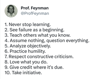 Quote Richard Feynman: "1. Never stop learning. 2. See failure as a beginning. 3. Teach others what you know. 4. Assume nothing, question everything. 5. Analyze objectively. 6. Practice humility. 7. Respect constructive criticism. 8. Love what you do. 9. Give credit where it's due. 10. Take initiative."