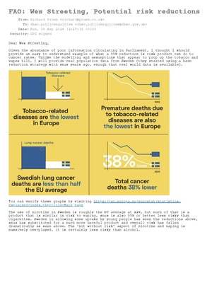 Dear Wes Streeting, Given the abundance of poor information circulating in Parliament, I thought I should provide an easy to understand example of what a 95% reduction is risk product can do to cancer rates. Unlike the modelling and assumptions that appear to prop up the tobacco and vapes bill, I will provide real population data from Sweden (they started using a harm reduction strategy with snus years ago, enough that real world data is available). You can verify these graphs by visiting https://ec.europa.eu/eurostat/statistics-explained/index.php?title=Main_Page The use of nicotine in Sweden is roughly the EU average at 22%, but much of that is a product that is similar in risk to vaping, snus is also 95% or better less risky than cigarettes. Sweden in allowing some uptake by young people has seen the reductions above, snus has substituted for a much more harmful product and overall risk has fallen dramatically as seen above. The 'not without risk' aspect of nicotine and vaping is massively overplayed, it is certainly less risky than alcohol. As you can see above so far the UK has avoided the surge in adolescent vaping seen elsewhere, there has been a rise, but according to the latest ASH data 0.8% of frequent (> once per week) users are tobacco naive, so most of the increase is diversion from smoking (a good thing since if you never inhale tobacco smoke, it cannot harm you). This begs the question; if it seems to be working, why fix it? Further restrictions will drive the product to illegal sales, and like has been seen in Australia, that results in more sales to youth, and less access for adults, exactly the opposite of the desired outcome. We already have an illegal market in oversized/over strength products roughly 30% of the market, changes will cause it to step up and supply more if it becomes profitable. Big hint here that the proposed 'sin tax' on nicotine is guaranteed to increase illegal sales. Is the tax take in the short term favourable, with the increase in illegal sales it will prompt, compared to maximising the savings to the NHS? I would strongly suggest not! Extending the swap to stop scheme, particularly to target older cigarette users will have a huge effect on the NHS, reductions like those in the Sweden graph above, would save more than 500 million a year (up to 1 billion, if we can match Sweden in 50% reduction in lung cancer). https://www.brunel.ac.uk/news-and-events/news/articles/How-much-could-the-NHS-save-if-people-had-healthier-lifestyles-Hundreds-of-millions-according-to-research#:~:text=One%20of%20my%20studies%20indicates,mouth%20cancer%20and%20heart%20disease. The reduction would help cut waiting lists by 2029 as you have promised, especially if targeting the older at risk population with swap to stop. The tobacco part of the tobacco and vapes bill, that won't have had any effect by that point, and it is likely by the time it does the cigarette market will have collapsed/changed beyond recognition. I am not sure about it collapsing, but it is becoming obvious that big changes are afoot, and it will not be good for Big Tobacco of old. I would like to ask you to be cautious of changing regulations that we already have, and that appear to be working. Also to ensure that any further measures are well though out. The tobacco generational ban, I don't think will do any vast harm at least, it might have been a really good idea if implemented 20 years ago. I would also draw your attention to this regarding misinformation https://safernicotine.wiki/mediawiki/index.php/File:Email_6th_sept_DHSC_reply.pdf I have to wonder if misinformation on vaping is from tobacco companies, since as above vaping is doing a number on them? It seems this misinformation is stated without evidence usually or highly speculative evidence (rodent studies that are unsupported by the real world data). However I am happy to provide evidence for what I have said, and welcome any questions you may have, please feel free to ask. Thank you for your time. -- Richard Pruen <richard@pruen.co.uk>